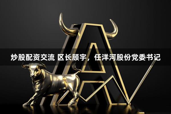 炒股配资交流 区长顾宇，任洋河股份党委书记