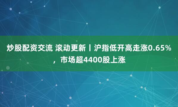 炒股配资交流 滚动更新丨沪指低开高走涨0.65%，市场超4400股上涨
