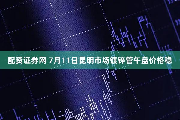 配资证券网 7月11日昆明市场镀锌管午盘价格稳