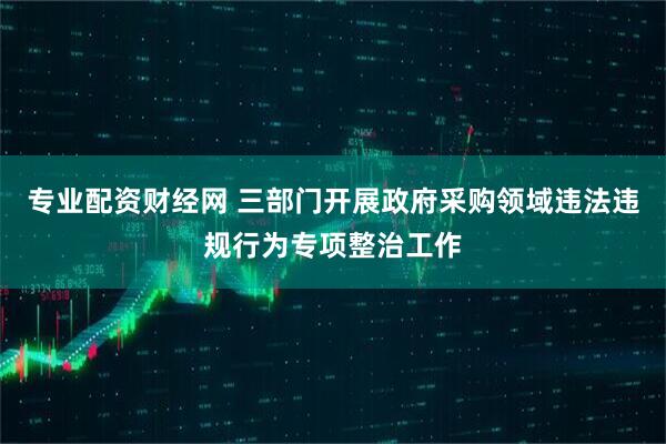 专业配资财经网 三部门开展政府采购领域违法违规行为专项整治工作