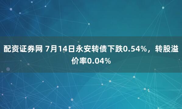 配资证券网 7月14日永安转债下跌0.54%，转股溢价率0.04%