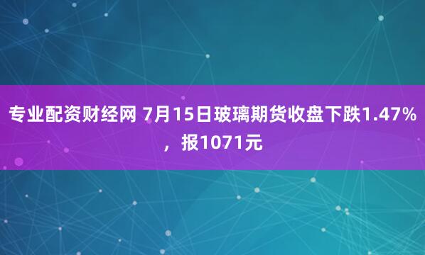 专业配资财经网 7月15日玻璃期货收盘下跌1.47%，报1071元