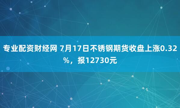 专业配资财经网 7月17日不锈钢期货收盘上涨0.32%,报12730元