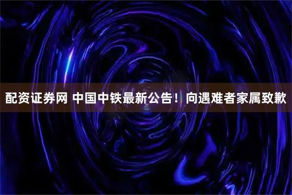 配资证券网 中国中铁最新公告！向遇难者家属致歉