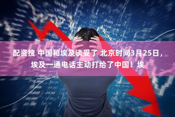 配资搜 中国和埃及谈妥了 北京时间3月25日，埃及一通电话主动打给了中国！埃