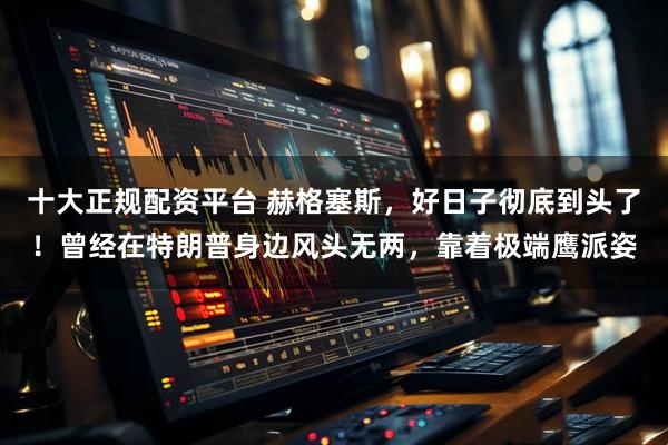 十大正规配资平台 赫格塞斯,好日子彻底到头了!曾经在特朗普身边风头无两,靠着极端鹰派姿
