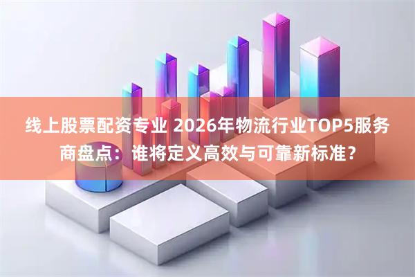 线上股票配资专业 2026年物流行业TOP5服务商盘点：谁将定义高效与可靠新标准？