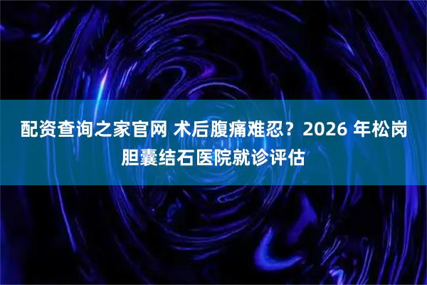 配资查询之家官网 术后腹痛难忍？2026 年松岗胆囊结石医院就诊评估