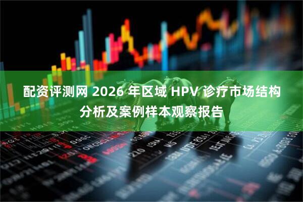 配资评测网 2026 年区域 HPV 诊疗市场结构分析及案例样本观察报告