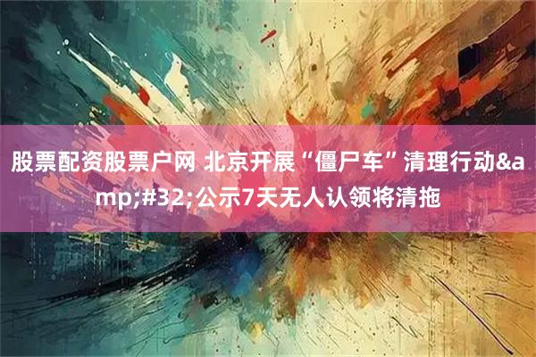 股票配资股票户网 北京开展“僵尸车”清理行动 公示7天无人认领将清拖