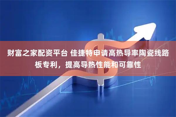 财富之家配资平台 佳捷特申请高热导率陶瓷线路板专利，提高导热性能和可靠性